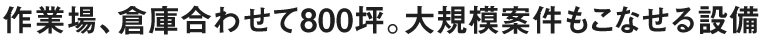 作業場、倉庫合わせて800坪。大規模案件もこなせる設備