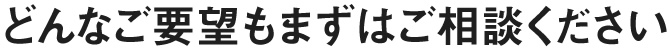 どんなご要望もまずはご相談ください