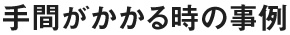 手間がかかるときの事例